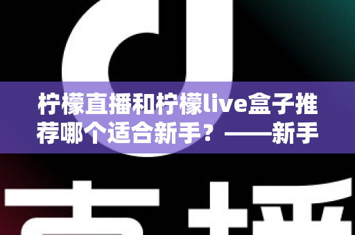 柠檬直播和柠檬live盒子推荐哪个适合新手?——新手入门选购全攻略与真实对比解析 柠檬直播和柠檬live盒子推荐哪个适合新手?——新手入门选购全攻略与真实对比解析