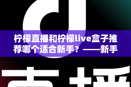柠檬直播和柠檬live盒子推荐哪个适合新手?——新手入门选购全攻略与真实对比解析 柠檬直播和柠檬live盒子推荐哪个适合新手?——新手入门选购全攻略与真实对比解析