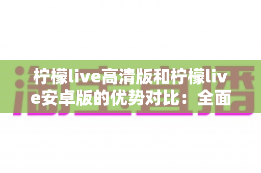柠檬live高清版和柠檬live安卓版的优势对比:全面解析帮你选出最适合自己的版本 柠檬live高清版和柠檬live安卓版的优势对比:全面解析帮你选出最适合自己的版本