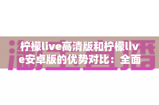 柠檬live高清版和柠檬live安卓版的优势对比:全面解析帮你选出最适合自己的版本 柠檬live高清版和柠檬live安卓版的优势对比:全面解析帮你选出最适合自己的版本