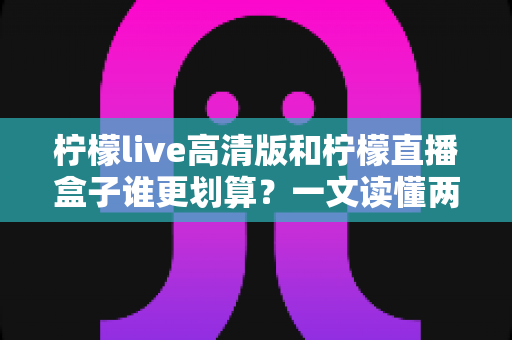 柠檬live高清版和柠檬直播盒子谁更划算?一文读懂两者差异,帮你省下冤枉钱 柠檬live高清版和柠檬直播盒子谁更划算?一文读懂两者差异,帮你省下冤枉钱