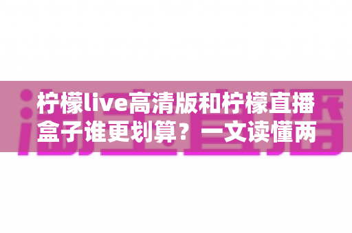 柠檬live高清版和柠檬直播盒子谁更划算?一文读懂两者差异,帮你省下冤枉钱 柠檬live高清版和柠檬直播盒子谁更划算?一文读懂两者差异,帮你省下冤枉钱