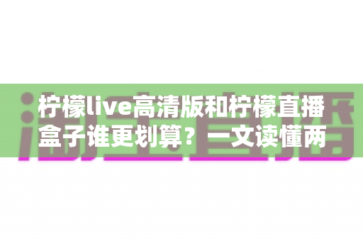 柠檬live高清版和柠檬直播盒子谁更划算?一文读懂两者差异,帮你省下冤枉钱 柠檬live高清版和柠檬直播盒子谁更划算?一文读懂两者差异,帮你省下冤枉钱