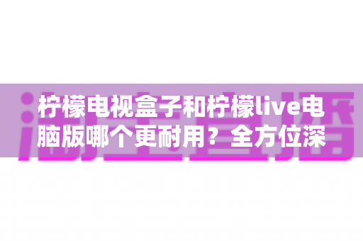 柠檬电视盒子和柠檬live电脑版哪个更耐用?全方位深度对比分析与实用选购指南 柠檬电视盒子和柠檬live电脑版哪个更耐用?全方位深度对比分析与实用选购指南