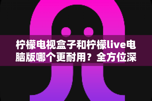 柠檬电视盒子和柠檬live电脑版哪个更耐用?全方位深度对比分析与实用选购指南 柠檬电视盒子和柠檬live电脑版哪个更耐用?全方位深度对比分析与实用选购指南
