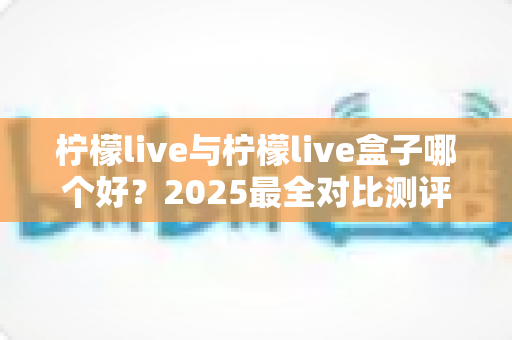 柠檬live与柠檬live盒子哪个好？2025最全对比测评，看完不再纠结