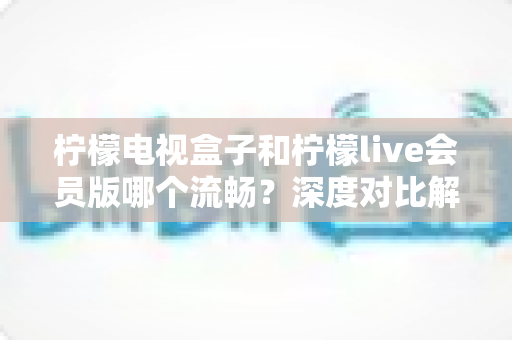 柠檬电视盒子和柠檬live会员版哪个流畅？深度对比解析助你选对家庭观影方案