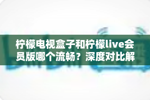 柠檬电视盒子和柠檬live会员版哪个流畅？深度对比解析助你选对家庭观影方案