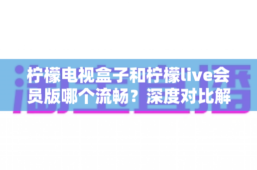 柠檬电视盒子和柠檬live会员版哪个流畅？深度对比解析助你选对家庭观影方案