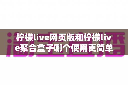 柠檬live网页版和柠檬live聚合盒子哪个使用更简单?零基础新手必备的全维度对比评测指南 柠檬live网页版和柠檬live聚合盒子哪个使用更简单?零基础新手必备的全维度对比评测指南
