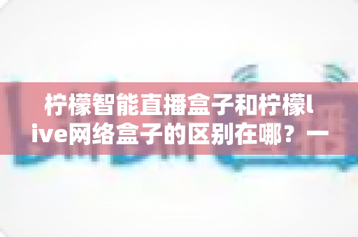 柠檬智能直播盒子和柠檬live网络盒子的区别在哪?一文读懂两款盒子的核心差异与选购指南 柠檬智能直播盒子和柠檬live网络盒子的区别在哪?一文读懂两款盒子的核心差异与选购指南