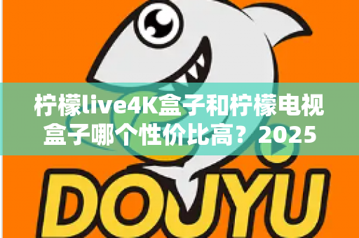 柠檬live4K盒子和柠檬电视盒子哪个性价比高？2025年最全选购对比指南一文看懂