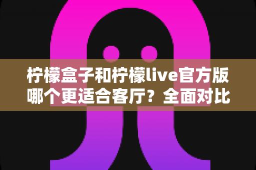 柠檬盒子和柠檬live官方版哪个更适合客厅?全面对比评测与选购指南 柠檬盒子和柠檬live官方版哪个更适合客厅?全面对比评测与选购指南