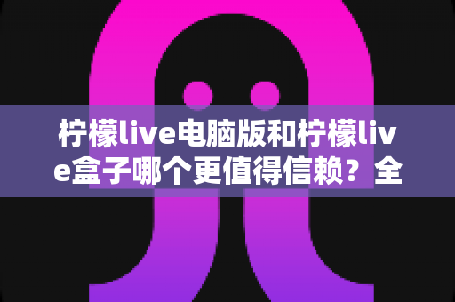 柠檬live电脑版和柠檬live盒子哪个更值得信赖？全方位深度对比与安全使用指南