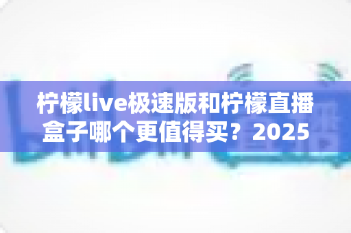 柠檬live极速版和柠檬直播盒子哪个更值得买?2025最新深度对比评测,看完这篇再掏钱不踩坑 柠檬live极速版和柠檬直播盒子哪个更值得买?2025最新深度对比评测,看完这篇再掏钱不踩坑