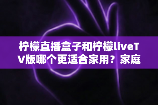柠檬直播盒子和柠檬liveTV版哪个更适合家用?家庭大屏观影方案全方位对比指南 柠檬直播盒子和柠檬liveTV版哪个更适合家用?家庭大屏观影方案全方位对比指南