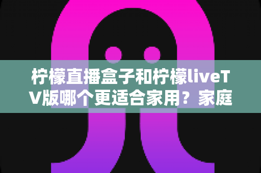 柠檬直播盒子和柠檬liveTV版哪个更适合家用?家庭大屏观影方案全方位对比指南 柠檬直播盒子和柠檬liveTV版哪个更适合家用?家庭大屏观影方案全方位对比指南