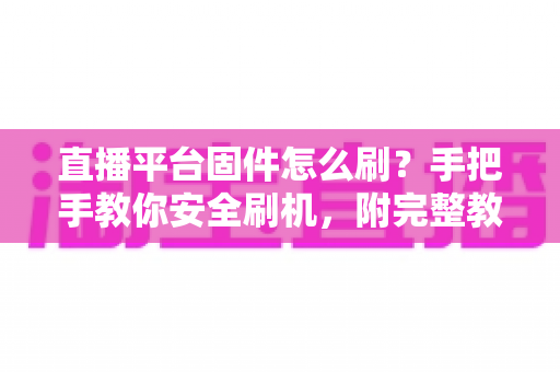 直播平台固件怎么刷？手把手教你安全刷机，附完整教程与避坑指南