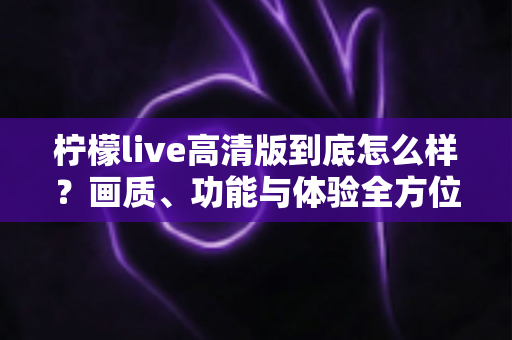 柠檬live高清版到底怎么样？画质、功能与体验全方位深度评测