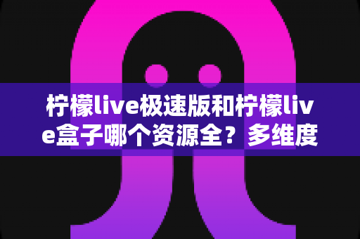 柠檬live极速版和柠檬live盒子哪个资源全?多维度深度对比与选购指南 柠檬live极速版和柠檬live盒子哪个资源全?多维度深度对比与选购指南