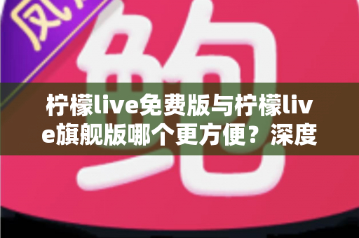 柠檬live免费版与柠檬live旗舰版哪个更方便?深度对比评测助你轻松选对版本 柠檬live免费版与柠檬live旗舰版哪个更方便?深度对比评测助你轻松选对版本