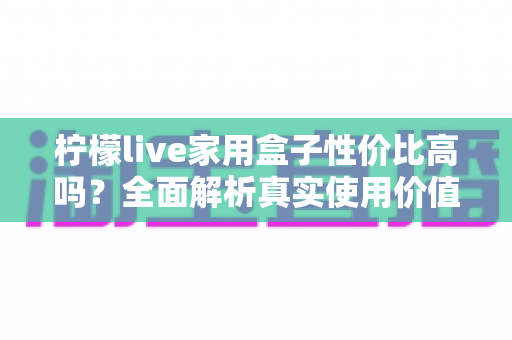 柠檬live家用盒子性价比高吗？全面解析真实使用价值与选购指南