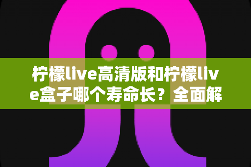 柠檬live高清版和柠檬live盒子哪个寿命长?全面解析两款产品的使用寿命与选购建议 柠檬live高清版和柠檬live盒子哪个寿命长?全面解析两款产品的使用寿命与选购建议