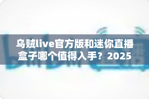 乌贼live官方版和迷你直播盒子哪个值得入手?2025年最新选购指南与深度对比解析 乌贼live官方版和迷你直播盒子哪个值得入手?2025年最新选购指南与深度对比解析