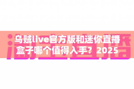 乌贼live官方版和迷你直播盒子哪个值得入手？2025年最新选购指南与深度对比解析