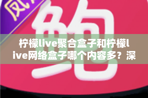 柠檬live聚合盒子和柠檬live网络盒子哪个内容多?深度对比解析帮你选出内容更丰富的观影利器 柠檬live聚合盒子和柠檬live网络盒子哪个内容多?深度对比解析帮你选出内容更丰富的观影利器