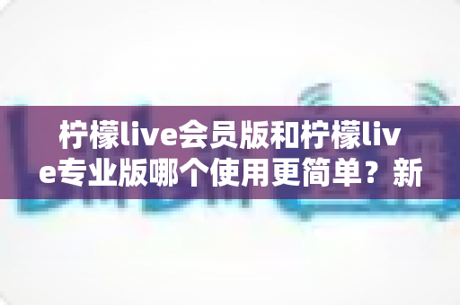 柠檬live会员版和柠檬live专业版哪个使用更简单？新手必看的深度对比指南
