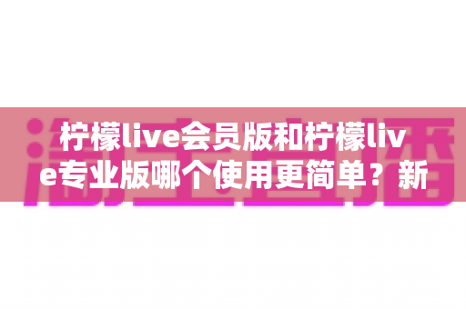 柠檬live会员版和柠檬live专业版哪个使用更简单？新手必看的深度对比指南