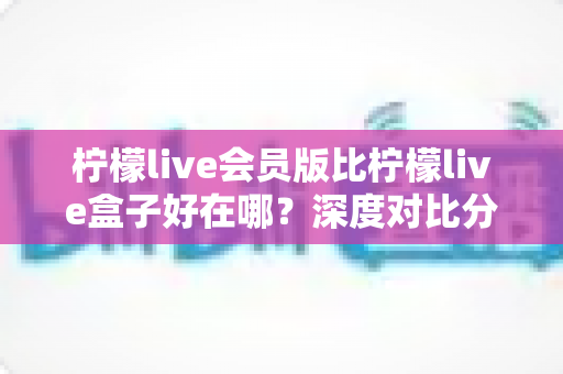 柠檬live会员版比柠檬live盒子好在哪？深度对比分析帮你选对版本
