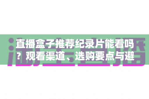直播盒子推荐纪录片能看吗？观看渠道、选购要点与避坑指南全解析