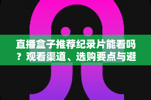 直播盒子推荐纪录片能看吗？观看渠道、选购要点与避坑指南全解析