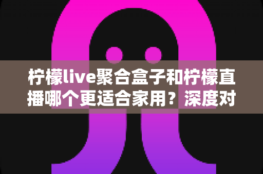 柠檬live聚合盒子和柠檬直播哪个更适合家用?深度对比与选购指南全解析 柠檬live聚合盒子和柠檬直播哪个更适合家用?深度对比与选购指南全解析