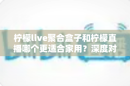 柠檬live聚合盒子和柠檬直播哪个更适合家用?深度对比与选购指南全解析 柠檬live聚合盒子和柠檬直播哪个更适合家用?深度对比与选购指南全解析