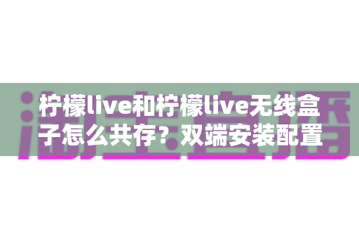 柠檬live和柠檬live无线盒子怎么共存？双端安装配置与协同使用全攻略
