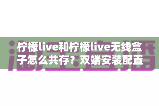柠檬live和柠檬live无线盒子怎么共存？双端安装配置与协同使用全攻略