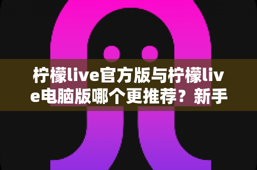 柠檬live官方版与柠檬live电脑版哪个更推荐？新手必读的完整选择指南与深度对比评测