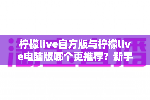 柠檬live官方版与柠檬live电脑版哪个更推荐？新手必读的完整选择指南与深度对比评测