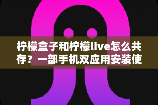 柠檬盒子和柠檬live怎么共存?一部手机双应用安装使用全攻略,彻底告别冲突与卡顿 柠檬盒子和柠檬live怎么共存?一部手机双应用安装使用全攻略,彻底告别冲突与卡顿