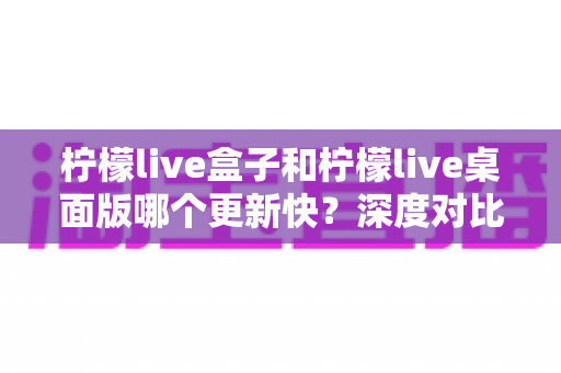 柠檬live盒子和柠檬live桌面版哪个更新快？深度对比全面解析帮你做选择
