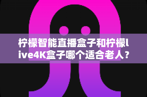 柠檬智能直播盒子和柠檬live4K盒子哪个适合老人?2025年老人电视盒子选购完全指南 柠檬智能直播盒子和柠檬live4K盒子哪个适合老人?2025年老人电视盒子选购完全指南
