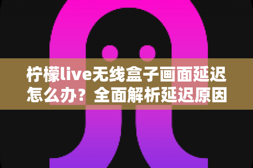 柠檬live无线盒子画面延迟怎么办？全面解析延迟原因与实用解决方案