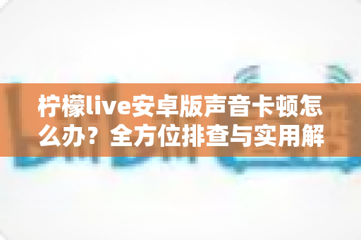 柠檬live安卓版声音卡顿怎么办？全方位排查与实用解决方案一次性讲透
