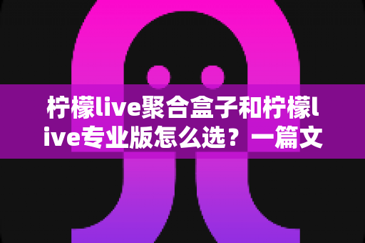 柠檬live聚合盒子和柠檬live专业版怎么选？一篇文章帮你理清思路的深度选购指南