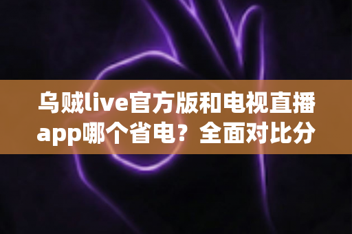 乌贼live官方版和电视直播app哪个省电？全面对比分析与实用省电指南