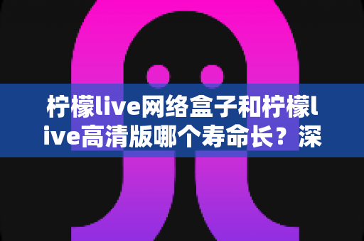 柠檬live网络盒子和柠檬live高清版哪个寿命长？深度解析两款设备使用寿命与选购指南