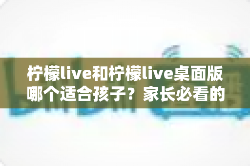 柠檬live和柠檬live桌面版哪个适合孩子？家长必看的全方位对比与安全使用指南